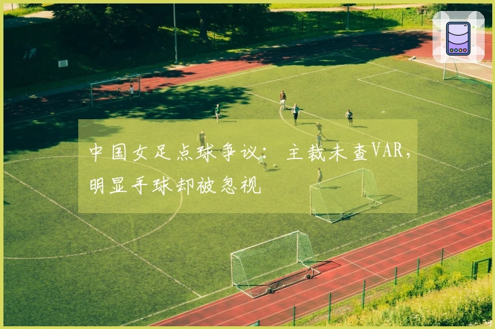 中国女足点球争议：主裁未查VAR，明显手球却被忽视
