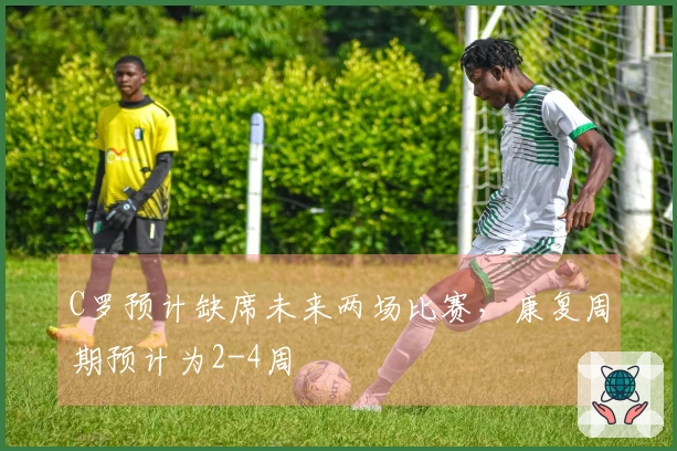 C罗预计缺席未来两场比赛，康复周期预计为2-4周