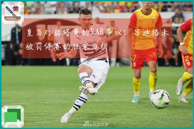皇马对赫塔费的VAR争议：吕迪格未被罚停赛的独家分析