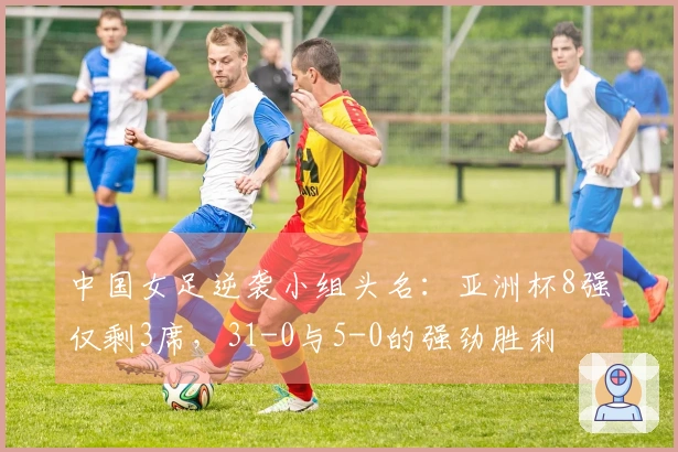 中国女足逆袭小组头名：亚洲杯8强仅剩3席，31-0与5-0的强劲胜利