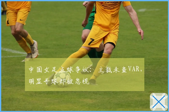 中国女足点球争议：主裁未查VAR，明显手球却被忽视