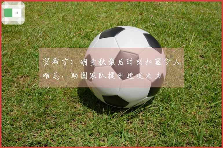 贺希宁：胡金秋最后时刻扣篮令人难忘，助国家队提升进攻火力