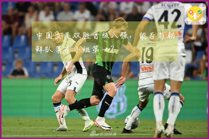 中国女足双胜晋级八强，能否与朝鲜队争夺小组第一？