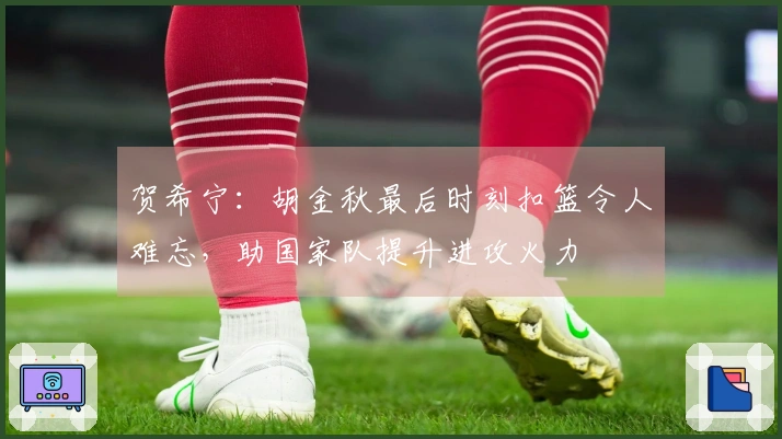 贺希宁：胡金秋最后时刻扣篮令人难忘，助国家队提升进攻火力