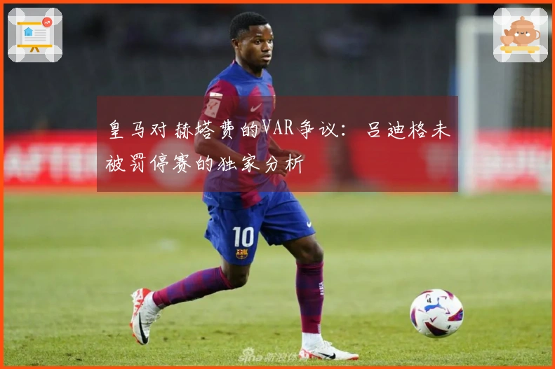 皇马对赫塔费的VAR争议：吕迪格未被罚停赛的独家分析