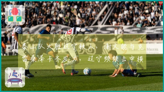 泰山队大胜辽宁铁人，谢文能与克雷桑泽卡齐发力，辽宁频频击中横梁