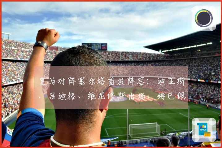 皇马对阵塞尔塔首发阵容：迪亚斯、吕迪格、维尼修斯出场，姆巴佩缺阵
