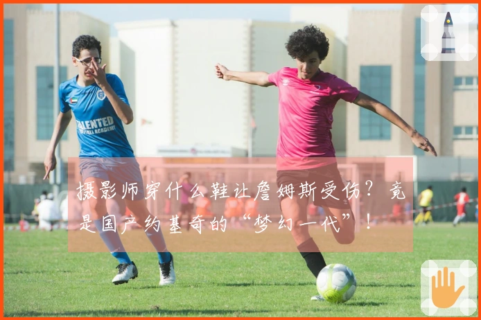 摄影师穿什么鞋让詹姆斯受伤？竟是国产约基奇的“梦幻一代”！