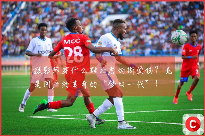 摄影师穿什么鞋让詹姆斯受伤？竟是国产约基奇的“梦幻一代”！