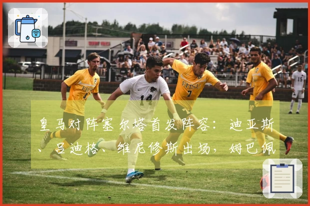 皇马对阵塞尔塔首发阵容：迪亚斯、吕迪格、维尼修斯出场，姆巴佩缺阵