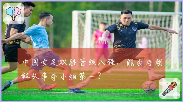 中国女足双胜晋级八强，能否与朝鲜队争夺小组第一？