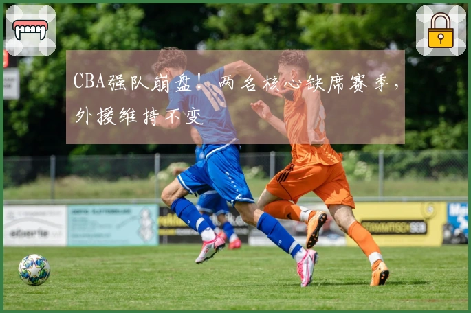 CBA强队崩盘！两名核心缺席赛季，外援维持不变