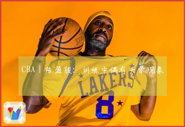 CBA｜陈盈骏：训练中偶有头晕现象