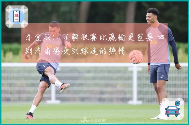 李金羽：了解联赛比赢输更重要 回到济南感受到球迷的热情