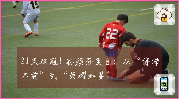 21天双冠! 孙颖莎复出：从“停滞不前”到“荣耀加冕”