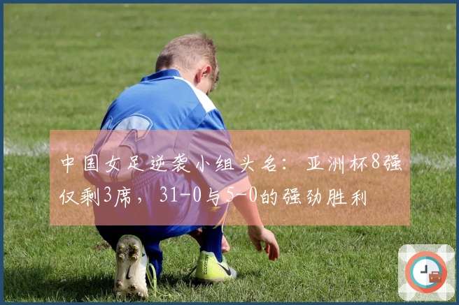 中国女足逆袭小组头名：亚洲杯8强仅剩3席，31-0与5-0的强劲胜利