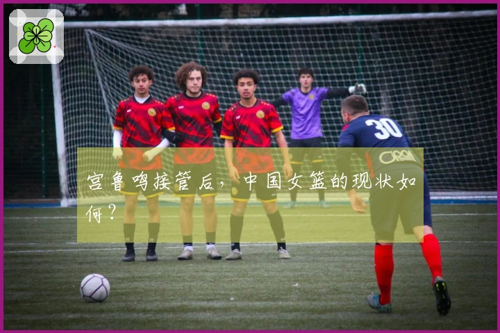宫鲁鸣接管后，中国女篮的现状如何？